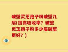 破壁灵芝孢子粉破壁几层(提高吸收率？破壁灵芝孢子粉多少层破壁更好？)