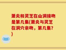 萧炎和灵芝在山洞接吻是第几集(萧炎与灵芝在洞穴亲吻，第几集？)