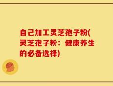 自己加工灵芝孢子粉(灵芝孢子粉：健康养生的必备选择)