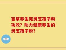 百草养生苑灵芝孢子粉功效？助力健康养生的灵芝孢子粉？