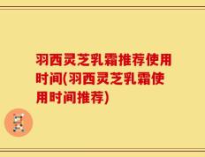 羽西灵芝乳霜推荐使用时间(羽西灵芝乳霜使用时间推荐)