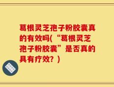 葛根灵芝孢子粉胶囊真的有效吗(“葛根灵芝孢子粉胶囊”是否真的具有疗效？)