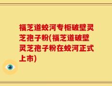 福芝道蛟河专柜破壁灵芝孢子粉(福芝道破壁灵芝孢子粉在蛟河正式上市)