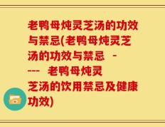 老鸭母炖灵芝汤的功效与禁忌(老鸭母炖灵芝汤的功效与禁忌  ----  老鸭母炖灵芝汤的饮用禁忌及健康功效)