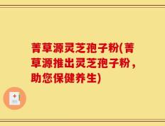 菁草源灵芝孢子粉(菁草源推出灵芝孢子粉，助您保健养生)