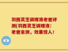 羽西灵芝调理液老爸评测(羽西灵芝调理液：老爸亲测，效果惊人！