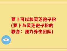萝卜可以和灵芝孢子粉(萝卜与灵芝孢子粉的联合：强力养生团队)