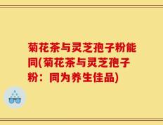 菊花茶与灵芝孢子粉能同(菊花茶与灵芝孢子粉：同为养生佳品)