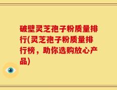 破壁灵芝孢子粉质量排行(灵芝孢子粉质量排行榜，助你选购放心产品)