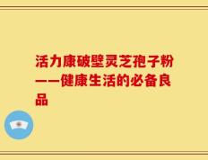 活力康破壁灵芝孢子粉——健康生活的必备良品