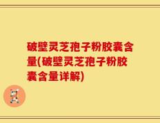 破壁灵芝孢子粉胶囊含量(破壁灵芝孢子粉胶囊含量详解)