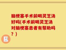 脑梗塞手术前喝灵芝汤好吗(手术前喝灵芝汤对脑梗塞患者有帮助吗？)