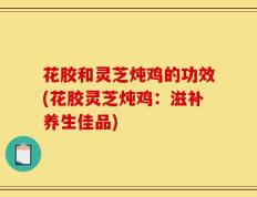 花胶和灵芝炖鸡的功效(花胶灵芝炖鸡：滋补养生佳品)
