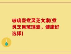 玻璃壶煮灵芝文案(煮灵芝用玻璃壶，健康好选择)
