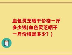 血色灵芝晒干价格一斤多少钱(血色灵芝晒干一斤价格是多少？)
