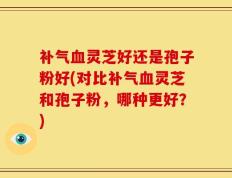 补气血灵芝好还是孢子粉好(对比补气血灵芝和孢子粉，哪种更好？)