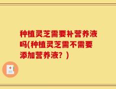 种植灵芝需要补营养液吗(种植灵芝需不需要添加营养液？)