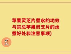 苹果灵芝片煮水的功效与禁忌苹果灵芝片的水煮好处和注意事项)