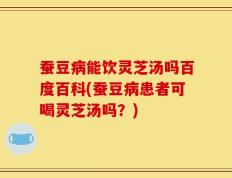 蚕豆病能饮灵芝汤吗百度百科(蚕豆病患者可喝灵芝汤吗？)