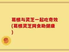 葛根与灵芝一起吃奇效(葛根灵芝同食助健康)