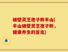 破壁灵芝孢子粉半山(半山破壁灵芝孢子粉，健康养生的首选)