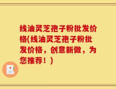 线油灵芝孢子粉批发价格(线油灵芝孢子粉批发价格，创意新做，为您推荐！)