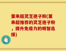 董承超灵芝孢子粉(董承超推荐的灵芝孢子粉，提升免疫力的明智选择)