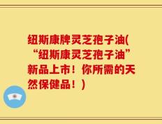 纽斯康牌灵芝孢子油(“纽斯康灵芝孢子油”新品上市！你所需的天然保健品！)