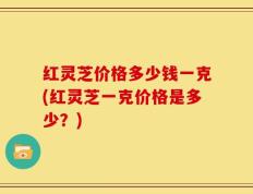 红灵芝价格多少钱一克(红灵芝一克价格是多少？)