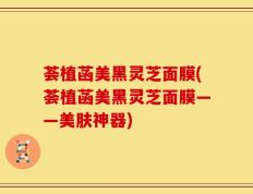 荟植菡美黑灵芝面膜(荟植菡美黑灵芝面膜——美肤神器)