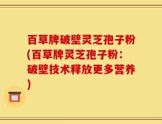 百草牌破壁灵芝孢子粉(百草牌灵芝孢子粉：破壁技术释放更多营养)