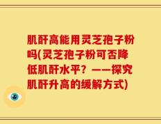 肌酐高能用灵芝孢子粉吗(灵芝孢子粉可否降低肌酐水平？——探究肌酐升高的缓解方式)