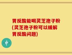 胃反酸能喝灵芝孢子粉(灵芝孢子粉可以缓解胃反酸问题)