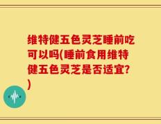 维特健五色灵芝睡前吃可以吗(睡前食用维特健五色灵芝是否适宜？)