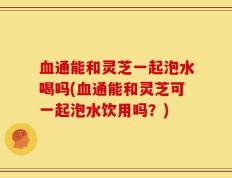 血通能和灵芝一起泡水喝吗(血通能和灵芝可一起泡水饮用吗？)