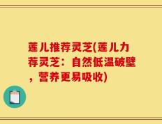 莲儿推荐灵芝(莲儿力荐灵芝：自然低温破壁，营养更易吸收)