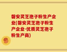 磐安灵芝孢子粉生产企业(磐安灵芝孢子粉生产企业-优质灵芝孢子粉生产商)