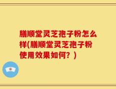 膳顺堂灵芝孢子粉怎么样(膳顺堂灵芝孢子粉使用效果如何？)