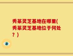秀篆灵芝基地在哪里(秀篆灵芝基地位于何处？)