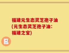 福建元生态灵芝孢子油(元生态灵芝孢子油：福建之宝)