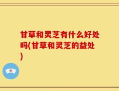 甘草和灵芝有什么好处吗(甘草和灵芝的益处)