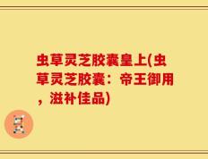 虫草灵芝胶囊皇上(虫草灵芝胶囊：帝王御用，滋补佳品)