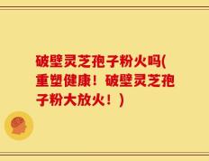 破壁灵芝孢子粉火吗(重塑健康！破壁灵芝孢子粉大放火！)