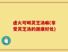 虚火可喝灵芝汤嘛(享受灵芝汤的健康好处)