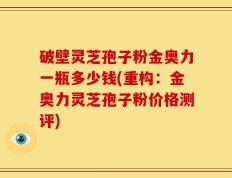 破壁灵芝孢子粉金奥力一瓶多少钱(重构：金奥力灵芝孢子粉价格测评)