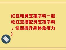 红豆和灵芝孢子粉一起吃红豆搭配灵芝孢子粉，快速提升身体免疫力)