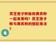 灵芝孢子粉能和黄芪粉一起食用吗？灵芝孢子粉与黄芪粉的搭配用法？