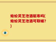 蛤蚧灵芝泡酒驱寒吗(蛤蚧灵芝泡酒可取暖？)