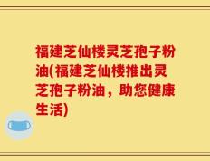 福建芝仙楼灵芝孢子粉油(福建芝仙楼推出灵芝孢子粉油，助您健康生活)