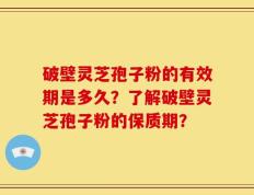 破壁灵芝孢子粉的有效期是多久？了解破壁灵芝孢子粉的保质期？